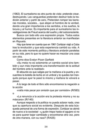 38
(1962). El surrealismo es otro punto de vista: pretende crear,
destruyendo. Las vanguardias pretenden destruir todo la tra-
dición anterior y partir de cero. Pretenden romper las barre-
ras morales, sociales... que alejan al hombre de la verdad,
dando una gran importancia a los sentidos, a los sueños, la
locura y al humor. Es importante para el surrealismo las in-
vestigaciones de Freud acerca del sueño y del subconsciente.
Busca con todo ello una expresión propia. Todos estos
elementos presentes en la literatura anterior se manifiestan
en Rayuela.
Hay que tener en cuenta que en 1961 Cortázar viajó a Cuba
tras la revolución y que esta experiencia cambió su vida. A
partir de este momento política y literatura andarán paralelas
en su vida, pero lo que no quiere hacer es mezclar una cosa
con otra.
Como dice Evelyn Picon Garfield
«Su meta no es solamente un cambio social sino tam-
bién y aun más importante una transformación de la actitud
del hombre ante la realidad»
El absurdo es que salgas por la mañana a la puerta y en-
cuentres la botella de leche en el umbral y te quedes tan tran-
quilo porque ayer te pasó lo mismo y mañana te volverá a
pasar.
A lo largo de todo el libro sólo encontramos la negación a
la acción
«valía más pecar por omisión que por comisión» (R/583)
o
«La renuncia a la acción era la protesta misma y no su
máscara» (R/140)
Aunque respecto a la política no pueda aclarar nada, creo
que su apertura social es evidente. Después de esta bús-
queda personal de una forma de expresión, Cortázar se abrirá
de nuevo a la sociedad «¿quién trepa hasta el agujero si no
es para querer bajar cambiado y encontrarse otra vez, pero
de otra manera, con su raza? (R/425)
 