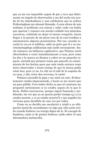 372
que ya me era imposible seguir de pie y tuve que fabri-
carme un ángulo de observación a ras del suelo con ayu-
da de los almohadones y una colchoneta que la señora
Fotheringham me alcanzó llorando. A esta altura de mis
trabajos el problema era entrar y salir: cada vez había
que apartar y reponer con mucho cuidado tres planchas
sucesivas, cuidando no dejar el menor resquicio, hasta
llegar a la puerta de mi pieza tras de la cual tendían a
amontonarse algunos pensionistas. Por eso, cuando es-
cuché la voz en el teléfono, solté un grito que él y su oto-
rrinolaringólogo calificarían más tarde severamente. Ini-
cié entonces un balbuceo explicativo, que Polanco cortó
ofreciéndose a venir inmediatamente a casa, pero como
los dos y la mosca no íbamos a caber en un pequeño es-
pacio, entendí que primero tenía que ponerlo en conoci-
miento de los hechos para que más tarde entrara como
único observador y fuera testigo de que la mosca podía
estar loca, pero yo no. Lo cité en el café de la esquina de
su casa, y ahí, entre dos cervezas, le conté.
Polanco encendió la pipa y me miró un rato. Eviden-
temente estaba impresionado, y hasta se me ocurre que
un poco pálido. Creo haber dicho ya que al comienzo me
preguntó cortésmente si yo estaba seguro de lo que le
decía. Debió convencerse, porque siguió fumando y me-
ditando, sin ver que ya no quería perder tiempo (¿y si ya
estaba muerta, y si ya estaba muerta?) y que pagaba las
cervezas para decidirlo de una vez por todas.
Como no se decidía me encolericé y aludí a su obli-
gación moral de secundarme en algo que sólo sería creí-
do cuando hubiera un testigo digno de fe. Se encogió de
hombros, como si de pronto hubiera caído sobre él una
abrumadora melancolía.
 
