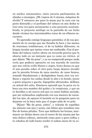 375
en noches extenuantes, entre oscuros parlamentos de
aliados o enemigos. ¡Oh viajera de ti misma, máquina de
olvido! Y entonces me paso la mano por la cara con un
gesto distraído y el perfume del tabaco en mis dedos te
trae otra vez para arrancarme a este presente acostum-
brado, te proyecta antílope en la pantalla de ese lecho
donde vivimos las interminables rutas de un efímero en-
cuentro.
Yo aprendía contigo lenguajes paralelos: el de esa geo-
metría de tu cuerpo que me llenaba la boca y las manos
de teoremas temblorosos, el de tu hablar diferente, tu
lengua insular que tantas veces me confundía. Con el per-
fume del tabaco vuelve ahora un recuerdo preciso que lo
abarca todo en un instante que es como un vórtice, sé
que dijiste “Me da pena”, y yo no comprendí porque nada
creía que pudiera apenarte en esa maraña de caricias
que nos volvía ovillo blanco y negro, lenta danza en que
el uno pesaba sobre el otro para luego dejarse invadir
por la presión liviana de unos muslos, de unos brazos,
rotando blandamente y desligándose hasta otra vez ovi-
llarse y repetir las caídas desde lo alto o lo hondo, jinete
o potro arquero o gacela, hipogrifos afrontados, delfines
en mitad del salto. Entonces aprendí que la pena en tu
boca era otro nombre del pudor y la vergüenza, y que no
te decidías a mi nueva sed que ya tanto habías saciado,
que me rechazabas suplicando con esa manera de escon-
der los ojos, de apoyar el mentón en la garganta para no
dejarme en la boca más que el negro nido de tu pelo.
Dijiste “Me da pena, sabes”, y volcada de espaldas
me miraste con ojos y senos, con labios que trazaban una
flor de lentos pétalos. Tuve que doblarte los brazos, mur-
murar un último deseo con el correr de las manos por las
más dulces colinas, sintiendo como poco a poco cedías y
te echabas de lado hasta rendir el sedoso muro de tu es-
 