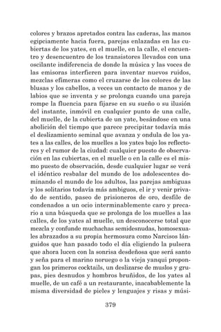 379
colores y brazos apretados contra las caderas, las manos
egipciamente hacia fuera, parejas enlazadas en las cu-
biertas de los yates, en el muelle, en la calle, el encuen-
tro y desencuentro de los transistores llevados con una
oscilante indiferencia de donde la música y las voces de
las emisoras interfieren para inventar nuevos ruidos,
mezclas efímeras como el cruzarse de los colores de las
blusas y los cabellos, a veces un contacto de manos y de
labios que se inventa y se prolonga cuando una pareja
rompe la fluencia para fijarse en su sueño o su ilusión
del instante, inmóvil en cualquier punto de una calle,
del muelle, de la cubierta de un yate, besándose en una
abolición del tiempo que parece precipitar todavía más
el deslizamiento seminal que avanza y ondula de los ya-
tes a las calles, de los muelles a los yates bajo los reflecto-
res y el rumor de la ciudad: cualquier puesto de observa-
ción en las cubiertas, en el muelle o en la calle es el mis-
mo puesto de observación, desde cualquier lugar se verá
el idéntico resbalar del mundo de los adolescentes do-
minando el mundo de los adultos, las parejas ambiguas
y los solitarios todavía más ambiguos, el ir y venir priva-
do de sentido, paseo de prisioneros de oro, desfile de
condenados a un ocio interminablemente caro y preca-
rio a una búsqueda que se prolonga de los muelles a las
calles, de los yates al muelle, un desconocerse total que
mezcla y confunde muchachas semidesnudas, homosexua-
les abrazados a su propia hermosura como Narcisos lán-
guidos que han pasado todo el día eligiendo la pulsera
que ahora lucen con la sonrisa desdeñosa que será santo
y seña para el marino noruego o la vieja yanqui propon-
gan los primeros cocktails, un deslizarse de muslos y gru-
pas, pies desnudos y hombros bruñidos, de los yates al
muelle, de un café a un restaurante, inacabablemente la
misma diversidad de pieles y lenguajes y risas y músi-
 