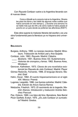 39
Con Rayuela Cortázar vuelve a la Argentina llevando con
él nuevas ideas:
Como a Morelli se lo conocía mal en la Argentina, Oliveira
les pasó los libros y les habló de algunas notas sueltas que
había conocido en otro tiempo [...] durante una semana no
se habló más que de Arlt y de cómo nadie le había pisado el
poncho en un país donde se preferían las alfombras (R/677)
Esta obra supone la madurez literaria del escritor y es una
obra fundamental para la literatura ya no hispana sino univer-
sal.
BIBLIOGRAFÍA
Burgess, Anthony. 1999. La naranja mecánica. Madrid: Mino-
tauro. Traducción de Aníbal Leal y Ana Quijada.
Cortázar, Julio. 1963. Rayuela. Madrid: Cátedra.
____ Bestiario. 1951. Buenos Aires: Ed. Sudamericana
____ Historias de cronopios y famas. 1962. Buenos Aires,
Minotauro
Genover, Katheleen. 1973. Claves de una novelística exis-
tencial (en Rayuela de Julio Cortázar). Madrid. Playor
Gómez Redondo, Fernando. 1996. El lenguaje literario. Ma-
drid. Edaf
Hahn, Oscar. 1982. El cuento hispanoamericano en el siglo
XIX. México: Premiá
Lugones, Leopoldo. 1996. Las fuerzas extrañas. Madrid: Cáte-
dra. Edición de Arturo García Ramos
Nietzsche, Friedrich. 1973. El nacimiento de la tragedia. Ma-
drid: Alianza. Introducción y traducción Andrés Sán-
chez Pascual.
Paz, Octavio. 1989. Los hijos del limo. Barcelona, Seix Barral
Picon Garfield, Evelyn. 1975. ¿Es Julio Cortázar un surrealis-
ta? Madrid: Gredos.
 