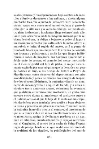 381
sustituyéndose y recomponiéndose bajo sombras de más-
tiles y furtivos descensos a las cabinas, y ahora alguna
muchacha toca con la punta del dedo el vientre de la moto-
cicleta, apoya una mano en el manubrio, hace el gesto de
cabalgar la silla roja y a veces la cabalga, se instala en-
tre risas incómodas o insolentes, finge echarse hacia ade-
lante para acelerar a fondo la máquina inmóvil que la re-
chaza desdeñosa, la obliga a bajarse, a ceder el lugar a
un marinero borracho que salta sobre la moto, aferra el
manubrio e imita el rugido del motor, está a punto de
tumbarla hasta que un compañero lo arranca del asiento
con broncas y palabrotas, y están los que fingen indife-
rencia o saben de mecánica, los hombres apreciando el
doble caño de escape, el tamaño del motor incrustado
en el vientre gentil del toro de plata, la mujer oscura-
mente excitada por una máquina que la llevaría a un goce
de hoteles de lujo, a las fiestas de Fellini o Pieyre de
Mandiargues, como vísperas del departamento con aire
acondicionado y peces de colores, los abrigos de leopar-
do y los cheques libérrimos, la auténtica vida sin un ama-
necer de mecanografía o empleo de tienda, y a veces ni
siquiera tanto american dream, solamente la aventura
que justifique el veraneo, una invitación, un gesto, una
carrera entre dunas al anochecer, el taciturno sueco o
el italiano ocasional que la baje de la moto con un empu-
jón desdeñoso para tenderla boca arriba o boca abajo en
la arena y poseerla sin placer ni ruedas, fríamente como
la máquina inmóvil y atenta al estupro, el toro cromado
que una mujer rubia de senos temblorosos acaricia aho-
ra mientras su amigo la olvida para perderse en un exa-
men de cilindros, cuentakilómetros y espejos retroviso-
res: el Omphalos, el centro de la noche de Saint-Tropez,
lugar de pasaje, borde en el que se detiene estremecida
la multitud de los elegidos, los privilegiados del mundo
 