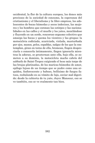 382
occidental, la flor de la cultura europea, los dones más
preciosos de la sociedad de consumo, la esperanza del
cristianismo y el liberalismo y la libre empresa, los ado-
lescentes de bocas húmedas y secos indecisos, las muje-
res y los hombres que coronan las estirpes y las naciona-
lidades en las calles y el muelle y los yates, mezclándose
y fluyendo en un sordo, rencoroso orgasmo colectivo que
amarga las bocas y quema los vientres y las grupas: la
motocicleta codiciada, acariciada, violada, masturbada
por ojos, manos, pelos, espaldas, nalgas de los que la con-
templan, giran en torno de ella, bromean, fingen despre-
ciarla o conocerla íntimamente, fingen ignorarla mien-
tras la adoran, se prosternan ante ella, bajo ella, se so-
meten a su dominio, la motocicleta macho cabrío del
sabbath de Saint-Tropez exigiendo el beso más torpe de
las brujas platinadas, de los maricas húmedos de amor,
epílogo lujoso de un tiempo que se pudre como una or-
quídea, fosforescente y baboso, bellísimo de fuegos fa-
tuos, resbalando en su vómito de lujo, caviar mal digeri-
do: desde la cubierta de tu yate, Joyce Mansour, eso se
ve también, eso se ve realmente tan bien.
 