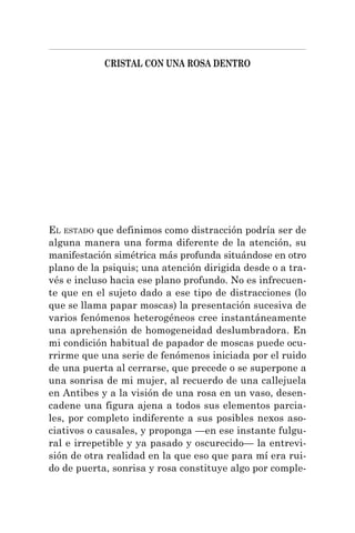 CRISTAL CON UNA ROSA DENTRO
EL ESTADO que definimos como distracción podría ser de
alguna manera una forma diferente de la atención, su
manifestación simétrica más profunda situándose en otro
plano de la psiquis; una atención dirigida desde o a tra-
vés e incluso hacia ese plano profundo. No es infrecuen-
te que en el sujeto dado a ese tipo de distracciones (lo
que se llama papar moscas) la presentación sucesiva de
varios fenómenos heterogéneos cree instantáneamente
una aprehensión de homogeneidad deslumbradora. En
mi condición habitual de papador de moscas puede ocu-
rrirme que una serie de fenómenos iniciada por el ruido
de una puerta al cerrarse, que precede o se superpone a
una sonrisa de mi mujer, al recuerdo de una callejuela
en Antibes y a la visión de una rosa en un vaso, desen-
cadene una figura ajena a todos sus elementos parcia-
les, por completo indiferente a sus posibles nexos aso-
ciativos o causales, y proponga —en ese instante fulgu-
ral e irrepetible y ya pasado y oscurecido— la entrevi-
sión de otra realidad en la que eso que para mí era rui-
do de puerta, sonrisa y rosa constituye algo por comple-
 