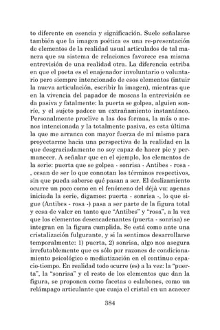 384
to diferente en esencia y significación. Suele señalarse
también que la imagen poética es una re-presentación
de elementos de la realidad usual articulados de tal ma-
nera que su sistema de relaciones favorece esa misma
entrevisión de una realidad otra. La diferencia estriba
en que el poeta es el enajenador involuntario o volunta-
rio pero siempre intencionado de esos elementos (intuir
la nueva articulación, escribir la imagen), mientras que
en la vivencia del papador de moscas la entrevisión se
da pasiva y fatalmente: la puerta se golpea, alguien son-
ríe, y el sujeto padece un extrañamiento instantáneo.
Personalmente proclive a las dos formas, la más o me-
nos intencionada y la totalmente pasiva, es esta última
la que me arranca con mayor fuerza de mí mismo para
proyectarme hacia una perspectiva de la realidad en la
que desgraciadamente no soy capaz de hacer pie y per-
manecer. A señalar que en el ejemplo, los elementos de
la serie: puerta que se golpea - sonrisa - Antibes - rosa -
, cesan de ser lo que connotan los términos respectivos,
sin que pueda saberse qué pasan a ser. El deslizamiento
ocurre un poco como en el fenómeno del déjà vu: apenas
iniciada la serie, digamos: puerta - sonrisa -, lo que si-
gue (Antibes - rosa -) pasa a ser parte de la figura total
y cesa de valer en tanto que “Antibes” y “rosa”, a la vez
que los elementos desencadenantes (puerta - sonrisa) se
integran en la figura cumplida. Se está como ante una
cristalización fulgurante, y si la sentimos desarrollarse
temporalmente: 1) puerta, 2) sonrisa, algo nos asegura
irrefutablemente que es sólo por razones de condiciona-
miento psicológico o mediatización en el continuo espa-
cio-tiempo. En realidad todo ocurre (es) a la vez: la “puer-
ta”, la “sonrisa” y el resto de los elementos que dan la
figura, se proponen como facetas o eslabones, como un
relámpago articulante que cuaja el cristal en un acaecer
 