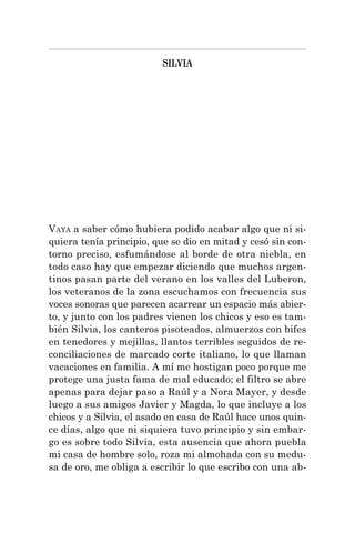 SILVIA
VAYA a saber cómo hubiera podido acabar algo que ni si-
quiera tenía principio, que se dio en mitad y cesó sin con-
torno preciso, esfumándose al borde de otra niebla, en
todo caso hay que empezar diciendo que muchos argen-
tinos pasan parte del verano en los valles del Luberon,
los veteranos de la zona escuchamos con frecuencia sus
voces sonoras que parecen acarrear un espacio más abier-
to, y junto con los padres vienen los chicos y eso es tam-
bién Silvia, los canteros pisoteados, almuerzos con bifes
en tenedores y mejillas, llantos terribles seguidos de re-
conciliaciones de marcado corte italiano, lo que llaman
vacaciones en familia. A mí me hostigan poco porque me
protege una justa fama de mal educado; el filtro se abre
apenas para dejar paso a Raúl y a Nora Mayer, y desde
luego a sus amigos Javier y Magda, lo que incluye a los
chicos y a Silvia, el asado en casa de Raúl hace unos quin-
ce días, algo que ni siquiera tuvo principio y sin embar-
go es sobre todo Silvia, esta ausencia que ahora puebla
mi casa de hombre solo, roza mi almohada con su medu-
sa de oro, me obliga a escribir lo que escribo con una ab-
 