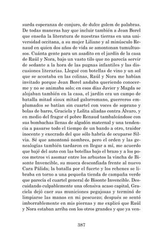 387
surda esperanza de conjuro, de dulce golem de palabras.
De todas maneras hay que incluir también a Jean Borel
que enseña la literatura de nuestras tierras en una uni-
versidad occitana, a su mujer Liliane y al minúsculo Re-
naud en quien dos años de vida se amontonan tumultuo-
sos. Cuánta gente para un asadito en el jardín de la casa
de Raúl y Nora, bajo un vasto tilo que no parecía servir
de sedante a la hora de las pugnas infantiles y las dis-
cusiones literarias. Llegué con botellas de vino y un sol
que se acostaba en las colinas, Raúl y Nora me habían
invitado porque Jean Borel andaba queriendo conocer-
me y no se animaba solo; en esos días Javier y Magda se
alojaban también en la casa, el jardín era un campo de
batalla mitad sioux mitad galorromano, guerreros em-
plumados se batían sin cuartel con voces de soprano y
bolas de barro, Graciela y Lolita aliadas contra Álvaro, y
en medio del fragor el pobre Renaud tambaleándose con
sus bombachas llenas de algodón maternal y una tenden-
cia a pasarse todo el tiempo de un bando a otro, traidor
inocente y execrado del que sólo habría de ocuparse Sil-
via. Sé que amontonó nombres, pero el orden y las ge-
nealogías también tardaron en llegar a mí, me acuerdo
que bajé del auto con las botellas bajo el brazo y a los po-
cos metros vi asomar entre los arbustos la vincha de Bi-
sonte Invencible, su mueca desconfiada frente al nuevo
Cara Pálida; la batalla por el fuerte y los rehenes se li-
braba en torno a una pequeña tienda de campaña verde
que parecía el cuartel general de Bisonte Invencible. Des-
cuidando culpablemente una ofensiva acaso capital, Gra-
ciela dejó caer sus municiones pegajosas y terminó de
limpiarse las manos en mi pescuezo; después se sentó
imborrablemente en mis piernas y me explicó que Raúl
y Nora estaban arriba con los otros grandes y que ya ven-
 