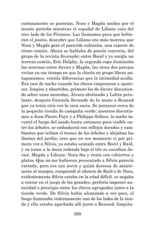 389
curiosamente se parecían, Nora y Magda unidas por el
acento porteño mientras el español de Liliane caía del
otro lado de los Pirineos. Las llamamos para que bebie-
ran el pastis, descubrí que Liliane era más morena que
Nora y Magda pero el parecido subsistía, una especie de
ritmo común. Ahora se hablaba de poesía concreta, del
grupo de la revista Invenção; entre Borel y yo surgía un
terreno común, Eric Dolphy, la segunda copa iluminaba
las sonrisas entre Javier y Magda, las otras dos parejas
vivían ya ese tiempo en que la charla en grupo libera an-
tagonismos, ventila diferencias que la intimidad acalla.
Era casi de noche cuando los chicos empezaron a apare-
cer, limpios y aburridos, primero los de Javier discutien-
do sobre unas monedas, Álvaro obstinado y Lolita petu-
lante, después Graciela llevando de la mano a Renaud
que ya tenía otra vez la cara sucia. Se juntaron cerca de
la pequeña tienda de campaña verde; nosotros discutía-
mos a Jean-Pierre Faye y a Philippe Sollers, la noche in-
ventó el fuego del asado hasta entonces poco visible en-
tre los árboles, se embadurnó con reflejos dorados y cam-
biantes que teñían el tronco de los árboles y alejaban los
límites del jardín; creo que en ese momento vi por pri-
mera vez a Silvia, yo estaba sentado entre Borel y Raúl,
y en torno a la mesa redonda bajo el tilo se sucedían Ja-
vier, Magda y Liliane; Nora iba y venía con cubiertos y
platos. Que no me hubieran presentado a Silvia parecía
extraño, pero era tan joven y quizá deseosa de mante-
nerse al margen, comprendí el silencio de Raúl o de Nora,
evidentemente Silvia estaba en la edad difícil, se negaba
a entrar en el juego de los grandes, prefería imponer au-
toridad o prestigio entre los chicos agrupados junto a la
tienda verde. De Silvia había alcanzado a ver poco, el
fuego iluminaba violentamente uno de los lados de la tien-
da y ella estaba agachada allí junto a Renaud, limpián-
 