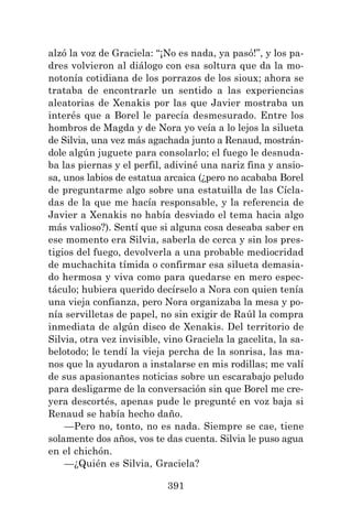 391
alzó la voz de Graciela: “¡No es nada, ya pasó!”, y los pa-
dres volvieron al diálogo con esa soltura que da la mo-
notonía cotidiana de los porrazos de los sioux; ahora se
trataba de encontrarle un sentido a las experiencias
aleatorias de Xenakis por las que Javier mostraba un
interés que a Borel le parecía desmesurado. Entre los
hombros de Magda y de Nora yo veía a lo lejos la silueta
de Silvia, una vez más agachada junto a Renaud, mostrán-
dole algún juguete para consolarlo; el fuego le desnuda-
ba las piernas y el perfil, adiviné una nariz fina y ansio-
sa, unos labios de estatua arcaica (¿pero no acababa Borel
de preguntarme algo sobre una estatuilla de las Cícla-
das de la que me hacía responsable, y la referencia de
Javier a Xenakis no había desviado el tema hacia algo
más valioso?). Sentí que si alguna cosa deseaba saber en
ese momento era Silvia, saberla de cerca y sin los pres-
tigios del fuego, devolverla a una probable mediocridad
de muchachita tímida o confirmar esa silueta demasia-
do hermosa y viva como para quedarse en mero espec-
táculo; hubiera querido decírselo a Nora con quien tenía
una vieja confianza, pero Nora organizaba la mesa y po-
nía servilletas de papel, no sin exigir de Raúl la compra
inmediata de algún disco de Xenakis. Del territorio de
Silvia, otra vez invisible, vino Graciela la gacelita, la sa-
belotodo; le tendí la vieja percha de la sonrisa, las ma-
nos que la ayudaron a instalarse en mis rodillas; me valí
de sus apasionantes noticias sobre un escarabajo peludo
para desligarme de la conversación sin que Borel me cre-
yera descortés, apenas pude le pregunté en voz baja si
Renaud se había hecho daño.
—Pero no, tonto, no es nada. Siempre se cae, tiene
solamente dos años, vos te das cuenta. Silvia le puso agua
en el chichón.
—¿Quién es Silvia, Graciela?
 