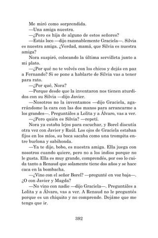 392
Me miró como sorprendida.
—Una amiga nuestra.
—¿Pero es hija de alguno de estos señores?
—Estás loco —dijo razonablemente Graciela—. Silvia
es nuestra amiga. ¿Verdad, mamá, que Silvia es nuestra
amiga?
Nora suspiró, colocando la última servilleta junto a
mi plato.
—¿Por qué no te volvés con los chicos y dejás en paz
a Fernando? Si se pone a hablarte de Silvia vas a tener
para rato.
—¿Por qué, Nora?
—Porque desde que la inventaron nos tienen aturdi-
dos con su Silvia —dijo Javier.
—Nosotros no la inventamos —dijo Graciela, aga-
rrándome la cara con las dos manos para arrancarme a
los grandes—. Preguntáles a Lolita y a Álvaro, vas a ver.
—¿Pero quién es Silvia? —repetí.
Nora ya estaba lejos para escuchar, y Borel discutía
otra vez con Javier y Raúl. Los ojos de Graciela estaban
fijos en los míos, su boca sacaba como una trompita en-
tre burlona y sabihonda.
—Ya te dije, bobo, es nuestra amiga. Ella juega con
nosotros cuando quiere, pero no a los indios porque no
le gusta. Ella es muy grande, comprendés, por eso lo cui-
da tanto a Renaud que solamente tiene dos años y se hace
caca en la bombacha.
—¿Vino con el señor Borel? —pregunté en voz baja—.
¿O con Javier y Magda?
—No vino con nadie —dijo Graciela—. Preguntáles a
Lolita y a Álvaro, vas a ver. A Renaud no le preguntés
porque es un chiquito y no comprende. Dejáme que me
tengo que ir.
 