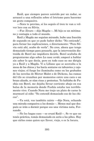 393
Raúl, que siempre parece asistido por un radar, se
arrancó a una reflexión sobre el letrismo para hacerme
un gesto compasivo.
—Nora te previno, si les seguís el tren te van a vol-
ver loco con su Silvia.
—Fue Álvaro —dijo Magda—. Mi hijo es un mitóma-
no y contagia a todo el mundo.
Raúl y Magda me seguían mirando, hubo una fracción
de segundo en que yo pude haber dicho: “No entiendo”,
para forzar las explicaciones, o directamente: “Pero Sil-
via está ahí, acabo de verla”. No creo, ahora que tengo
demasiado tiempo para pensarlo, que la intervención dis-
traída de Borel me impidiera decirlo. Borel acababa de
preguntarme algo sobre La casa verde; empecé a hablar
sin saber lo que decía, pero en todo caso no me dirigía
ya a Raúl y a Magda. Vi a Liliane que se acercaba a la
mesa de los chicos y los hacía sentarse en taburetes y cajo-
nes viejos; el fuego los iluminaba como en los grabados
de las novelas de Héctor Malot o de Dickens, las ramas
del tilo se cruzaban por momentos entre una cara o un
brazo alzado, se oían risas y protestas. Yo hablaba de Fu-
shía con Borel, me dejaba llevar corriente abajo en esa
balsa de la memoria donde Fushía estaba tan terrible-
mente vivo. Cuando Nora me trajo un plato de carne le
murmuré al oído: “No entendí demasiado eso de los chi-
cos”.
—Ya está, vos también caíste —dijo Nora, echando
una mirada compasiva a los demás—. Menos mal que des-
pués se irán a dormir porque sos una víctima nata, Fer-
nando.
—No les hagas caso —se cruzó Raúl—. Se ve que no
tenés práctica, tomás demasiado en serio a los pibes. Hay
que oírlos como quien oye llover, viejo, o es la locura.
 
