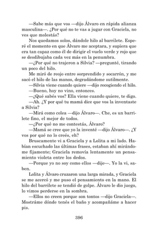 396
—Sabe más que vos —dijo Álvaro en rápida alianza
masculina—. ¿Por qué no te vas a jugar con Graciela, no
ves que molestás?
Nos quedamos solos, dándole hilo al barrilete. Espe-
ré el momento en que Álvaro me aceptara, y supiera que
era tan capaz como él de dirigir el vuelo verde y rojo que
se desdibujaba cada vez más en la penumbra.
—¿Por qué no trajeron a Silvia? —pregunté, tirando
un poco del hilo.
Me miró de reojo entre sorprendido y socarrón, y me
sacó el hilo de las manos, degradándome sutilmente.
—Silvia viene cuando quiere —dijo recogiendo el hilo.
—Bueno, hoy no vino, entonces.
—¿Qué sabés vos? Ella viene cuando quiere, te digo.
—Ah. ¿Y por qué tu mamá dice que vos la inventaste
a Silvia?
—Mirá como colea —dijo Álvaro—. Che, es un barri-
lete fino, el mejor de todos.
—¿Por qué no me contestás, Álvaro?
—Mamá se cree que yo la inventé —dijo Álvaro—. ¿Y
vos por qué no lo creés, eh?
Bruscamente vi a Graciela y a Lolita a mi lado. Ha-
bían escuchado las últimas frases, estaban ahí mirándo-
me fijamente; Graciela removía lentamente un pensa-
miento violeta entre los dedos.
—Porque yo no soy como ellos —dije—. Yo la vi, sa-
ben.
Lolita y Álvaro cruzaron una larga mirada, y Graciela
se me acercó y me puso el pensamiento en la mano. El
hilo del barrilete se tendió de golpe. Álvaro le dio juego,
lo vimos perderse en la sombra.
—Ellos no creen porque son tontos —dijo Graciela—.
Mostráme dónde tenés el baño y acompañáme a hacer
pis.
 