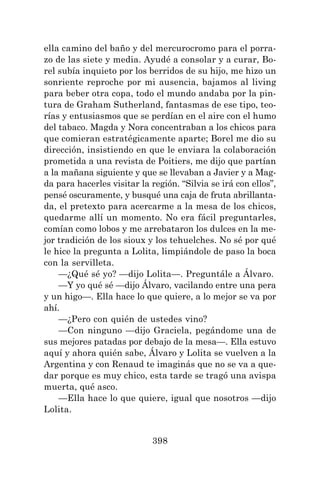 398
ella camino del baño y del mercurocromo para el porra-
zo de las siete y media. Ayudé a consolar y a curar, Bo-
rel subía inquieto por los berridos de su hijo, me hizo un
sonriente reproche por mi ausencia, bajamos al living
para beber otra copa, todo el mundo andaba por la pin-
tura de Graham Sutherland, fantasmas de ese tipo, teo-
rías y entusiasmos que se perdían en el aire con el humo
del tabaco. Magda y Nora concentraban a los chicos para
que comieran estratégicamente aparte; Borel me dio su
dirección, insistiendo en que le enviara la colaboración
prometida a una revista de Poitiers, me dijo que partían
a la mañana siguiente y que se llevaban a Javier y a Mag-
da para hacerles visitar la región. “Silvia se irá con ellos”,
pensé oscuramente, y busqué una caja de fruta abrillanta-
da, el pretexto para acercarme a la mesa de los chicos,
quedarme allí un momento. No era fácil preguntarles,
comían como lobos y me arrebataron los dulces en la me-
jor tradición de los sioux y los tehuelches. No sé por qué
le hice la pregunta a Lolita, limpiándole de paso la boca
con la servilleta.
—¿Qué sé yo? —dijo Lolita—. Preguntále a Álvaro.
—Y yo qué sé —dijo Álvaro, vacilando entre una pera
y un higo—. Ella hace lo que quiere, a lo mejor se va por
ahí.
—¿Pero con quién de ustedes vino?
—Con ninguno —dijo Graciela, pegándome una de
sus mejores patadas por debajo de la mesa—. Ella estuvo
aquí y ahora quién sabe, Álvaro y Lolita se vuelven a la
Argentina y con Renaud te imaginás que no se va a que-
dar porque es muy chico, esta tarde se tragó una avispa
muerta, qué asco.
—Ella hace lo que quiere, igual que nosotros —dijo
Lolita.
 
