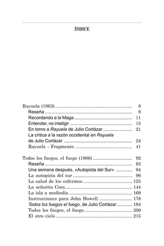 ÍNDICE
Rayuela (1963) ............................................................. 8
Reseña ..................................................................... 9
Recordando a la Maga.............................................. 11
Entender, no inteligir ................................................. 15
En torno a Rayuela de Julio Cortázar ....................... 21
La crítica a la razón occidental en Rayuela
de Julio Cortázar ...................................................... 24
Rayuela - Fragmento ............................................. 41
Todos los fuegos, el fuego (1966) ............................... 92
Reseña ..................................................................... 93
Una semana después, «Autopista del Sur» ............. 94
La autopista del sur ............................................... 96
La salud de los enfermos ....................................... 125
La señorita Cora..................................................... 144
La isla a mediodía .................................................. 169
Instrucciones para John Howell .......................... 178
Todos los fuegos el fuego, de Julio Cortázar............ 194
Todos los fuegos, el fuego ...................................... 200
El otro cielo ............................................................ 215
 