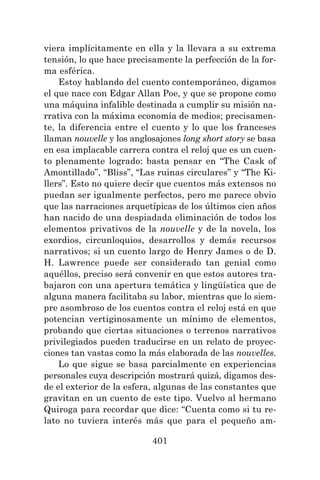 401
viera implícitamente en ella y la llevara a su extrema
tensión, lo que hace precisamente la perfección de la for-
ma esférica.
Estoy hablando del cuento contemporáneo, digamos
el que nace con Edgar Allan Poe, y que se propone como
una máquina infalible destinada a cumplir su misión na-
rrativa con la máxima economía de medios; precisamen-
te, la diferencia entre el cuento y lo que los franceses
llaman nouvelle y los anglosajones long short story se basa
en esa implacable carrera contra el reloj que es un cuen-
to plenamente logrado: basta pensar en “The Cask of
Amontillado”, “Bliss”, “Las ruinas circulares” y “The Ki-
llers”. Esto no quiere decir que cuentos más extensos no
puedan ser igualmente perfectos, pero me parece obvio
que las narraciones arquetípicas de los últimos cien años
han nacido de una despiadada eliminación de todos los
elementos privativos de la nouvelle y de la novela, los
exordios, circunloquios, desarrollos y demás recursos
narrativos; si un cuento largo de Henry James o de D.
H. Lawrence puede ser considerado tan genial como
aquéllos, preciso será convenir en que estos autores tra-
bajaron con una apertura temática y lingüística que de
alguna manera facilitaba su labor, mientras que lo siem-
pre asombroso de los cuentos contra el reloj está en que
potencian vertiginosamente un mínimo de elementos,
probando que ciertas situaciones o terrenos narrativos
privilegiados pueden traducirse en un relato de proyec-
ciones tan vastas como la más elaborada de las nouvelles.
Lo que sigue se basa parcialmente en experiencias
personales cuya descripción mostrará quizá, digamos des-
de el exterior de la esfera, algunas de las constantes que
gravitan en un cuento de este tipo. Vuelvo al hermano
Quiroga para recordar que dice: “Cuenta como si tu re-
lato no tuviera interés más que para el pequeño am-
 