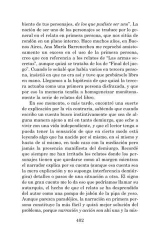 402
biente de tus personajes, de los que pudiste ser uno”. La
noción de ser uno de los personajes se traduce por lo ge-
neral en el relato en primera persona, que nos sitúa de
rondón en un plano interno. Hace muchos años, en Bue-
nos Aires, Ana María Barrenechea me reprochó amisto-
samente un exceso en el uso de la primera persona,
creo que con referencia a los relatos de “Las armas se-
cretas”, aunque quizá se trataba de los de “Final del jue-
go”. Cuando le señalé que había varios en tercera perso-
na, insistió en que no era así y tuve que probárselo libro
en mano. Llegamos a la hipótesis de que quizá la terce-
ra actuaba como una primera persona disfrazada, y que
por eso la memoria tendía a homogeneizar monótona-
mente la serie de relatos del libro.
En ese momento, o más tarde, encontré una suerte
de explicación por la vía contraria, sabiendo que cuando
escribo un cuento busco instintivamente que sea de al-
guna manera ajeno a mí en tanto demiurgo, que eche a
vivir con una vida independiente, y que el lector tenga o
pueda tener la sensación de que en cierto modo está
leyendo algo que ha nacido por sí mismo, en sí mismo y
hasta de sí mismo, en todo caso con la mediación pero
jamás la presencia manifiesta del demiurgo. Recordé
que siempre me han irritado los relatos donde los per-
sonajes tienen que quedarse como al margen mientras
el narrador explica por su cuenta (aunque esa cuenta sea
la mera explicación y no suponga interferencia demiúr-
gica) detalles o pasos de una situación a otra. El signo
de un gran cuento me lo da eso que podríamos llamar su
autarquía, el hecho de que el relato se ha desprendido
del autor como una pompa de jabón de la pipa de yeso.
Aunque parezca paradójico, la narración en primera per-
sona constituye la más fácil y quizá mejor solución del
problema, porque narración y acción son ahí una y la mis-
 
