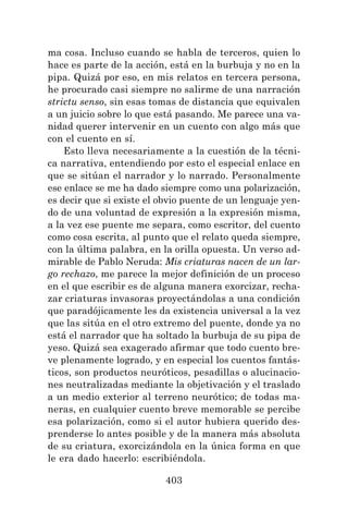 403
ma cosa. Incluso cuando se habla de terceros, quien lo
hace es parte de la acción, está en la burbuja y no en la
pipa. Quizá por eso, en mis relatos en tercera persona,
he procurado casi siempre no salirme de una narración
strictu senso, sin esas tomas de distancia que equivalen
a un juicio sobre lo que está pasando. Me parece una va-
nidad querer intervenir en un cuento con algo más que
con el cuento en sí.
Esto lleva necesariamente a la cuestión de la técni-
ca narrativa, entendiendo por esto el especial enlace en
que se sitúan el narrador y lo narrado. Personalmente
ese enlace se me ha dado siempre como una polarización,
es decir que si existe el obvio puente de un lenguaje yen-
do de una voluntad de expresión a la expresión misma,
a la vez ese puente me separa, como escritor, del cuento
como cosa escrita, al punto que el relato queda siempre,
con la última palabra, en la orilla opuesta. Un verso ad-
mirable de Pablo Neruda: Mis criaturas nacen de un lar-
go rechazo, me parece la mejor definición de un proceso
en el que escribir es de alguna manera exorcizar, recha-
zar criaturas invasoras proyectándolas a una condición
que paradójicamente les da existencia universal a la vez
que las sitúa en el otro extremo del puente, donde ya no
está el narrador que ha soltado la burbuja de su pipa de
yeso. Quizá sea exagerado afirmar que todo cuento bre-
ve plenamente logrado, y en especial los cuentos fantás-
ticos, son productos neuróticos, pesadillas o alucinacio-
nes neutralizadas mediante la objetivación y el traslado
a un medio exterior al terreno neurótico; de todas ma-
neras, en cualquier cuento breve memorable se percibe
esa polarización, como si el autor hubiera querido des-
prenderse lo antes posible y de la manera más absoluta
de su criatura, exorcizándola en la única forma en que
le era dado hacerlo: escribiéndola.
 