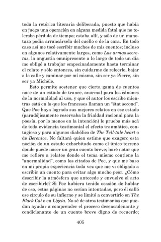 405
toda la retórica literaria deliberada, puesto que había
en juego una operación en alguna medida fatal que no to-
leraba pérdida de tiempo; estaba allí, y sólo de un mano-
tazo podía arrancársela del cuello o de la cara. En todo
caso así me tocó escribir muchos de mis cuentos; incluso
en algunos relativamente largos, como Las armas secre-
tas, la angustia omnipresente a lo largo de todo un día
me obligó a trabajar empecinadamente hasta terminar
el relato y sólo entonces, sin cuidarme de releerlo, bajar
a la calle y caminar por mí mismo, sin ser ya Pierre, sin
ser ya Michèle.
Esto permite sostener que cierta gama de cuentos
nace de un estado de trance, anormal para los cánones
de la normalidad al uso, y que el autor los escribe mien-
tras está en lo que los franceses llaman un “état second”.
Que Poe haya logrado sus mejores relatos en ese estado
(paradójicamente reservaba la frialdad racional para la
poesía, por lo menos en la intención) lo prueba más acá
de toda evidencia testimonial el efecto traumático, con-
tagioso y para algunos diabólico de The Tell-tale heart o
de Berenice. No faltará quien estime que exagero esta
noción de un estado exhorbitado como el único terreno
donde puede nacer un gran cuento breve; haré notar que
me refiero a relatos donde el tema mismo contiene la
“anormalidad”, como los citados de Poe, y que me baso
en mi propia experiencia toda vez que me vi obligado a
escribir un cuento para evitar algo mucho peor. ¿Cómo
describir la atmósfera que antecede y envuelve el acto
de escribirlo? Si Poe hubiera tenido ocasión de hablar
de eso, estas páginas no serían intentadas, pero él calló
ese círculo de su infierno y se limitó a convertirlo en The
Black Cat o en Ligeia. No sé de otros testimonios que pue-
dan ayudar a comprender el proceso desencadenante y
condicionante de un cuento breve digno de recuerdo;
 