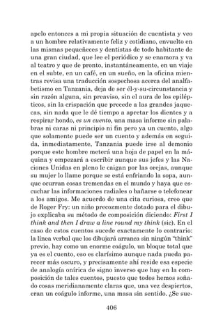 406
apelo entonces a mi propia situación de cuentista y veo
a un hombre relativamente feliz y cotidiano, envuelto en
las mismas pequeñeces y dentistas de todo habitante de
una gran ciudad, que lee el periódico y se enamora y va
al teatro y que de pronto, instantáneamente, en un viaje
en el subte, en un café, en un sueño, en la oficina mien-
tras revisa una traducción sospechosa acerca del analfa-
betismo en Tanzania, deja de ser él-y-su-circunstancia y
sin razón alguna, sin preaviso, sin el aura de los epilép-
ticos, sin la crispación que precede a las grandes jaque-
cas, sin nada que le dé tiempo a apretar los dientes y a
respirar hondo, es un cuento, una masa informe sin pala-
bras ni caras ni principio ni fin pero ya un cuento, algo
que solamente puede ser un cuento y además en segui-
da, inmediatamente, Tanzania puede irse al demonio
porque este hombre meterá una hoja de papel en la má-
quina y empezará a escribir aunque sus jefes y las Na-
ciones Unidas en pleno le caigan por las orejas, aunque
su mujer lo llame porque se está enfriando la sopa, aun-
que ocurran cosas tremendas en el mundo y haya que es-
cuchar las informaciones radiales o bañarse o telefonear
a los amigos. Me acuerdo de una cita curiosa, creo que
de Roger Fry: un niño precozmente dotado para el dibu-
jo explicaba su método de composición diciendo: First I
think and then I draw a line round my think (sic). En el
caso de estos cuentos sucede exactamente lo contrario:
la línea verbal que los dibujará arranca sin ningún “think”
previo, hay como un enorme coágulo, un bloque total que
ya es el cuento, eso es clarísimo aunque nada pueda pa-
recer más oscuro, y precisamente ahí reside esa especie
de analogía onírica de signo inverso que hay en la com-
posición de tales cuentos, puesto que todos hemos soña-
do cosas meridianamente claras que, una vez despiertos,
eran un coágulo informe, una masa sin sentido. ¿Se sue-
 