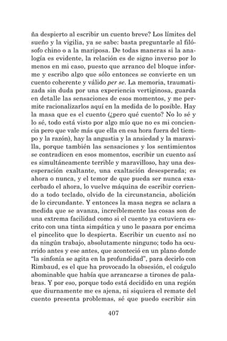 407
ña despierto al escribir un cuento breve? Los límites del
sueño y la vigilia, ya se sabe: basta preguntarle al filó-
sofo chino o a la mariposa. De todas maneras si la ana-
logía es evidente, la relación es de signo inverso por lo
menos en mi caso, puesto que arranco del bloque infor-
me y escribo algo que sólo entonces se convierte en un
cuento coherente y válido per se. La memoria, traumati-
zada sin duda por una experiencia vertiginosa, guarda
en detalle las sensaciones de esos momentos, y me per-
mite racionalizarlos aquí en la medida de lo posible. Hay
la masa que es el cuento (¿pero qué cuento? No lo sé y
lo sé, todo está visto por algo mío que no es mi concien-
cia pero que vale más que ella en esa hora fuera del tiem-
po y la razón), hay la angustia y la ansiedad y la maravi-
lla, porque también las sensaciones y los sentimientos
se contradicen en esos momentos, escribir un cuento así
es simultáneamente terrible y maravilloso, hay una des-
esperación exaltante, una exaltación desesperada; es
ahora o nunca, y el temor de que pueda ser nunca exa-
cerbado el ahora, lo vuelve máquina de escribir corrien-
do a todo teclado, olvido de la circunstancia, abolición
de lo circundante. Y entonces la masa negra se aclara a
medida que se avanza, increíblemente las cosas son de
una extrema facilidad como si el cuento ya estuviera es-
crito con una tinta simpática y uno le pasara por encima
el pincelito que lo despierta. Escribir un cuento así no
da ningún trabajo, absolutamente ninguno; todo ha ocu-
rrido antes y ese antes, que aconteció en un plano donde
“la sinfonía se agita en la profundidad”, para decirlo con
Rimbaud, es el que ha provocado la obsesión, el coágulo
abominable que había que arrancarse a tirones de pala-
bras. Y por eso, porque todo está decidido en una región
que diurnamente me es ajena, ni siquiera el remate del
cuento presenta problemas, sé que puedo escribir sin
 