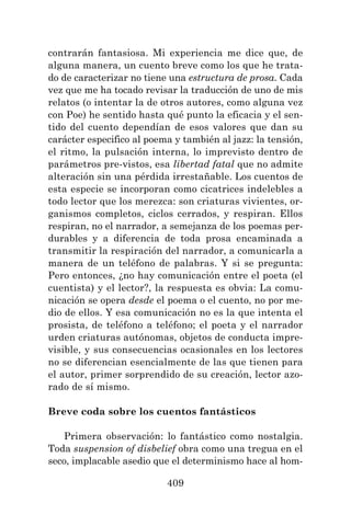 409
contrarán fantasiosa. Mi experiencia me dice que, de
alguna manera, un cuento breve como los que he trata-
do de caracterizar no tiene una estructura de prosa. Cada
vez que me ha tocado revisar la traducción de uno de mis
relatos (o intentar la de otros autores, como alguna vez
con Poe) he sentido hasta qué punto la eficacia y el sen-
tido del cuento dependían de esos valores que dan su
carácter especifico al poema y también al jazz: la tensión,
el ritmo, la pulsación interna, lo imprevisto dentro de
parámetros pre-vistos, esa libertad fatal que no admite
alteración sin una pérdida irrestañable. Los cuentos de
esta especie se incorporan como cicatrices indelebles a
todo lector que los merezca: son criaturas vivientes, or-
ganismos completos, ciclos cerrados, y respiran. Ellos
respiran, no el narrador, a semejanza de los poemas per-
durables y a diferencia de toda prosa encaminada a
transmitir la respiración del narrador, a comunicarla a
manera de un teléfono de palabras. Y si se pregunta:
Pero entonces, ¿no hay comunicación entre el poeta (el
cuentista) y el lector?, la respuesta es obvia: La comu-
nicación se opera desde el poema o el cuento, no por me-
dio de ellos. Y esa comunicación no es la que intenta el
prosista, de teléfono a teléfono; el poeta y el narrador
urden criaturas autónomas, objetos de conducta impre-
visible, y sus consecuencias ocasionales en los lectores
no se diferencian esencialmente de las que tienen para
el autor, primer sorprendido de su creación, lector azo-
rado de sí mismo.
Breve coda sobre los cuentos fantásticos
Primera observación: lo fantástico como nostalgia.
Toda suspension of disbelief obra como una tregua en el
seco, implacable asedio que el determinismo hace al hom-
 