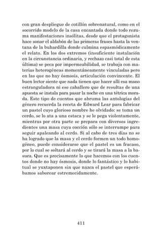 411
con gran despliegue de cotillón sobrenatural, como en el
socorrido modelo de la casa encantada donde todo rezu-
ma manifestaciones insólitas, desde que el protagonista
hace sonar el aldabón de las primeras frases hasta la ven-
tana de la buhardilla donde culmina espasmódicamente
el relato. En los dos extremos (insuficiente instalación
en la circunstancia ordinaria, y rechazo casi total de esta
última) se peca por impermeabilidad, se trabaja con ma-
terias heterogéneas momentáneamente vinculadas pero
en las que no hay ósmosis, articulación convincente. El
buen lector siente que nada tienen que hacer allí esa mano
estranguladora ni ese caballero que de resultas de una
apuesta se instala para pasar la noche en una tétrica mora-
da. Este tipo de cuentos que abruma las antologías del
género recuerda la receta de Edward Lear para fabricar
un pastel cuyo glorioso nombre he olvidado: se toma un
cerdo, se lo ata a una estaca y se le pega violentamente,
mientras por otra parte se prepara con diversos ingre-
dientes una masa cuya cocción sólo se interrumpe para
seguir apaleando al cerdo. Si al cabo de tres días no se
ha logrado que la masa y el cerdo formen un todo homo-
géneo, puede considerarse que el pastel es un fracaso,
por lo cual se soltará al cerdo y se tirará la masa a la ba-
sura. Que es precisamente lo que hacemos con los cuen-
tos donde no hay ósmosis, donde lo fantástico y lo habi-
tual se yuxtaponen sin que nazca el pastel que esperá-
bamos saborear estremecidamente.
 