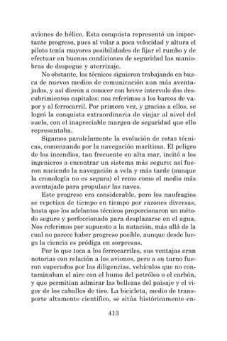 413
aviones de hélice. Esta conquista representó un impor-
tante progreso, pues al volar a poca velocidad y altura el
piloto tenía mayores posibilidades de fijar el rumbo y de
efectuar en buenas condiciones de seguridad las manio-
bras de despegue y aterrizaje.
No obstante, los técnicos siguieron trabajando en bus-
ca de nuevos medios de comunicación aun más aventa-
jados, y así dieron a conocer con breve intervalo dos des-
cubrimientos capitales: nos referimos a los barcos de va-
por y al ferrocarril. Por primera vez, y gracias a ellos, se
logró la conquista extraordinaria de viajar al nivel del
suelo, con el inapreciable margen de seguridad que ello
representaba.
Sigamos paralelamente la evolución de estas técni-
cas, comenzando por la navegación marítima. El peligro
de los incendios, tan frecuente en alta mar, incitó a los
ingenieros a encontrar un sistema más seguro: así fue-
ron naciendo la navegación a vela y más tarde (aunque
la cronología no es segura) el remo como el medio más
aventajado para propulsar las naves.
Este progreso era considerable, pero los naufragios
se repetían de tiempo en tiempo por razones diversas,
hasta que los adelantos técnicos proporcionaron un méto-
do seguro y perfeccionado para desplazarse en el agua.
Nos referimos por supuesto a la natación, más allá de la
cual no parece haber progreso posible, aunque desde lue-
go la ciencia es pródiga en sorpresas.
Por lo que toca a los ferrocarriles, sus ventajas eran
notorias con relación a los aviones, pero a su turno fue-
ron superados por las diligencias, vehículos que no con-
taminaban el aire con el humo del petróleo o el carbón,
y que permitían admirar las bellezas del paisaje y el vi-
gor de los caballos de tiro. La bicicleta, medio de trans-
porte altamente científico, se sitúa históricamente en-
 