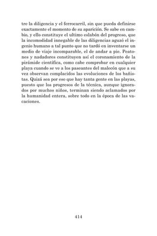 414
tre la diligencia y el ferrocarril, sin que pueda definirse
exactamente el momento de su aparición. Se sabe en cam-
bio, y ello constituye el ultimo eslabón del progreso, que
la incomodidad innegable de las diligencias aguzó el in-
genio humano a tal punto que no tardó en inventarse un
medio de viaje incomparable, el de andar a pie. Peato-
nes y nadadores constituyen así el coronamiento de la
pirámide científica, como cabe comprobar en cualquier
playa cuando se ve a los paseantes del malecón que a su
vez observan complacidos las evoluciones de los bañis-
tas. Quizá sea por eso que hay tanta gente en las playas,
puesto que los progresos de la técnica, aunque ignora-
dos por muchos niños, terminan siendo aclamados por
la humanidad entera, sobre todo en la época de las va-
caciones.
 