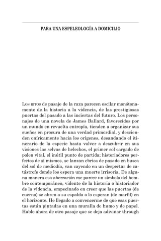 PARA UNA ESPELEOLOGÍA A DOMICILIO
LOS RITOS de pasaje de la raza parecen oscilar monótona-
mente de la historia a la videncia, de las prestigiosas
puertas del pasado a las inciertas del futuro. Los perso-
najes de una novela de James Ballard, favorecidos por
un mundo en revuelta entropía, tienden a organizar sus
sueños en procura de una verdad primordial, y descien-
den oníricamente hacia los orígenes, desandando el iti-
nerario de la especie hasta volver a descubrir en sus
visiones las selvas de helechos, el primer sol cargado de
polen vital, el inútil punto de partida; historiadores per-
fectos de sí mismos, se lanzan ebrios de pasado en busca
del sol de mediodía, van cayendo en un despertar de ca-
tástrofe donde los espera una muerte irrisoria. De algu-
na manera esa aberración me parece un símbolo del hom-
bre contemporáneo, vidente de la historia o historiador
de la videncia, empecinado en creer que las puertas (de
cuerno) se abren a su espalda o lo esperan (de marfil) en
el horizonte. He llegado a convencerme de que esas puer-
tas están pintadas en una muralla de humo y de papel.
Hablo ahora de otro pasaje que se deja adivinar through
 