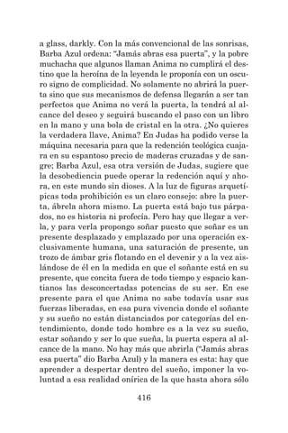 416
a glass, darkly. Con la más convencional de las sonrisas,
Barba Azul ordena: “Jamás abras esa puerta”, y la pobre
muchacha que algunos llaman Anima no cumplirá el des-
tino que la heroína de la leyenda le proponía con un oscu-
ro signo de complicidad. No solamente no abrirá la puer-
ta sino que sus mecanismos de defensa llegarán a ser tan
perfectos que Anima no verá la puerta, la tendrá al al-
cance del deseo y seguirá buscando el paso con un libro
en la mano y una bola de cristal en la otra. ¿No quieres
la verdadera llave, Anima? En Judas ha podido verse la
máquina necesaria para que la redención teológica cuaja-
ra en su espantoso precio de maderas cruzadas y de san-
gre; Barba Azul, esa otra versión de Judas, sugiere que
la desobediencia puede operar la redención aquí y aho-
ra, en este mundo sin dioses. A la luz de figuras arquetí-
picas toda prohibición es un claro consejo: abre la puer-
ta, ábrela ahora mismo. La puerta está bajo tus párpa-
dos, no es historia ni profecía. Pero hay que llegar a ver-
la, y para verla propongo soñar puesto que soñar es un
presente desplazado y emplazado por una operación ex-
clusivamente humana, una saturación de presente, un
trozo de ámbar gris flotando en el devenir y a la vez ais-
lándose de él en la medida en que el soñante está en su
presente, que concita fuera de todo tiempo y espacio kan-
tianos las desconcertadas potencias de su ser. En ese
presente para el que Anima no sabe todavía usar sus
fuerzas liberadas, en esa pura vivencia donde el soñante
y su sueño no están distanciados por categorías del en-
tendimiento, donde todo hombre es a la vez su sueño,
estar soñando y ser lo que sueña, la puerta espera al al-
cance de la mano. No hay más que abrirla (“Jamás abras
esa puerta” dio Barba Azul) y la manera es esta: hay que
aprender a despertar dentro del sueño, imponer la vo-
luntad a esa realidad onírica de la que hasta ahora sólo
 