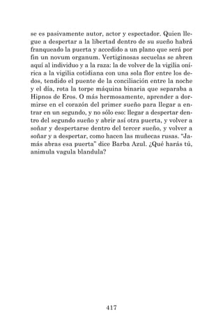 417
se es pasivamente autor, actor y espectador. Quien lle-
gue a despertar a la libertad dentro de su sueño habrá
franqueado la puerta y accedido a un plano que será por
fin un novum organum. Vertiginosas secuelas se abren
aquí al individuo y a la raza: la de volver de la vigilia oní-
rica a la vigilia cotidiana con una sola flor entre los de-
dos, tendido el puente de la conciliación entre la noche
y el día, rota la torpe máquina binaria que separaba a
Hipnos de Eros. O más hermosamente, aprender a dor-
mirse en el corazón del primer sueño para llegar a en-
trar en un segundo, y no sólo eso: llegar a despertar den-
tro del segundo sueño y abrir así otra puerta, y volver a
soñar y despertarse dentro del tercer sueño, y volver a
soñar y a despertar, como hacen las muñecas rusas. “Ja-
más abras esa puerta” dice Barba Azul. ¿Qué harás tú,
animula vagula blandula?
 