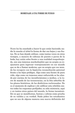 HOMENAJE A UNA TORRE DE FUEGO
NADIE les ha enseñado a hacer lo que están haciendo; na-
die le enseña al árbol la forma de dar sus hojas y sus fru-
tos. No se han dejado utilizar, como tantas veces en otros
tiempos, a manera de cabezas de puente o pavos de la
boda; hoy están solos frente a una realidad resquebraja-
da, son una inmensa muchedumbre que no acepta ya re-
ajustarse para ingresar ventajosamente en ese mundo
que se da a llamar moderno, que no acepta que ese mun-
do los recupere con la hipócrita reconciliación paternal
frente a los hijos pródigos. Algo como una fuente de pura
vida, algo como un inmenso amor enfurecido se ha alza-
do por encima de los inconformismos a medias, a la to-
rre de mando de las tecnocracias, en la fría soberbia de
los planes históricos, de las dialécticas esclerosadas. No
es el momento de explicar o de calificar esta rebelión con-
tra todos los esquemas prefijados; su sola existencia, aquí
y en tantos otros países del mundo, la forma inconteni-
ble en que se manifiestan, bastan y sobran como prueba
de su validez y su verdad. Nada piden los estudiantes
que no sea de alguna manera una nueva definición del
 