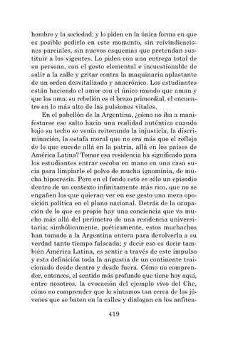 419
hombre y la sociedad; y lo piden en la única forma en que
es posible pedirlo en este momento, sin reivindicacio-
nes parciales, sin nuevos esquemas que pretendan sus-
tituir a los vigentes. Lo piden con una entrega total de
su persona, con el gesto elemental e incuestionable de
salir a la calle y gritar contra la maquinaria aplastante
de un orden desvitalizado y anacrónico. Los estudiantes
están haciendo el amor con el único mundo que aman y
que los ama; su rebelión es el brazo primordial, el encuen-
tro en lo más alto de las pulsiones vitales.
En el pabellón de la Argentina, ¿cómo no iba a mani-
festarse ese salto hacia una realidad auténtica cuando
bajo su techo se venía reiterando la injusticia, la discri-
minación, la estafa moral que no era más que el reflejo
de lo que sucede allá en la patria, allá en los países de
América Latina? Tomar esa residencia ha significado para
los estudiantes entrar escoba en mano en una casa su-
cia para limpiarle el polvo de mucha ignominia, de mu-
cha hipocresía. Pero en el fondo esto es sólo un episodio
dentro de un contexto infinitamente más rico, que no se
engañen los que quieran ver en ese gesto una mera opo-
sición política en el plano nacional. Detrás de la ocupa-
ción de lo que es propio hay una conciencia que va mu-
cho más allá del perímetro de una residencia universi-
taria; simbólicamente, poéticamente, estos muchachos
han tomado a la Argentina entera para devolverla a su
verdad tanto tiempo falseada; y decir eso es decir tam-
bién América Latina, es sentir a través de este impulso
y esta definición toda la angustia de un continente trai-
cionado desde dentro y desde fuera. Cómo no compren-
der, entonces, el sentido más profundo que tiene hoy aquí,
entre nosotros, la evocación del ejemplo vivo del Che,
cómo no comprender que lo sintamos tan cerca de los jó-
venes que se baten en la calles y dialogan en los anfitea-
 