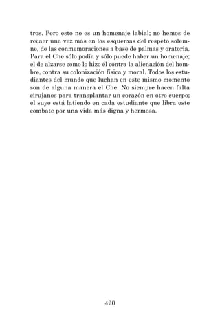 420
tros. Pero esto no es un homenaje labial; no hemos de
recaer una vez más en los esquemas del respeto solem-
ne, de las conmemoraciones a base de palmas y oratoria.
Para el Che sólo podía y sólo puede haber un homenaje;
el de alzarse como lo hizo él contra la alienación del hom-
bre, contra su colonización física y moral. Todos los estu-
diantes del mundo que luchan en este mismo momento
son de alguna manera el Che. No siempre hacen falta
cirujanos para transplantar un corazón en otro cuerpo;
el suyo está latiendo en cada estudiante que libra este
combate por una vida más digna y hermosa.
 