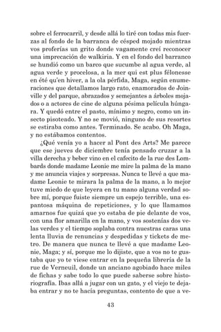43
sobre el ferrocarril, y desde allá lo tiré con todas mis fuer-
zas al fondo de la barranca de césped mojado mientras
vos proferías un grito donde vagamente creí reconocer
una imprecación de walkiria. Y en el fondo del barranco
se hundió como un barco que sucumbe al agua verde, al
agua verde y procelosa, a la mer qui est plus félonesse
en été qu’en hiver, a la ola pérfida, Maga, según enume-
raciones que detallamos largo rato, enamorados de Join-
ville y del parque, abrazados y semejantes a árboles moja-
dos o a actores de cine de alguna pésima película húnga-
ra. Y quedó entre el pasto, mínimo y negro, como un in-
secto pisoteado. Y no se movió, ninguno de sus resortes
se estiraba como antes. Terminado. Se acabo. Oh Maga,
y no estábamos contentos.
¿Qué venía yo a hacer al Pont des Arts? Me parece
que ese jueves de diciembre tenía pensado cruzar a la
villa derecha y beber vino en el cafecito de la rue des Lom-
bards donde madame Leonie me mire la palma de la mano
y me anuncia viajes y sorpresas. Nunca te llevé a que ma-
dame Leonie te mirara la palma de la mano, a lo mejor
tuve miedo de que leyera en tu mano alguna verdad so-
bre mí, porque fuiste siempre un espejo terrible, una es-
pantosa máquina de repeticiones, y lo que llamamos
amarnos fue quizá que yo estaba de pie delante de vos,
con una flor amarilla en la mano, y vos sostenías dos ve-
las verdes y el tiempo soplaba contra nuestras caras una
lenta lluvia de renuncias y despedidas y tickets de me-
tro. De manera que nunca te llevé a que madame Leo-
nie, Maga; y sí, porque me lo dijiste, que a vos no te gus-
taba que yo te viese entrar en la pequeña librería de la
rue de Verneuil, donde un anciano agobiado hace miles
de fichas y sabe todo lo que puede saberse sobre histo-
riografía. Ibas allá a jugar con un gato, y el viejo te deja-
ba entrar y no te hacía preguntas, contento de que a ve-
 