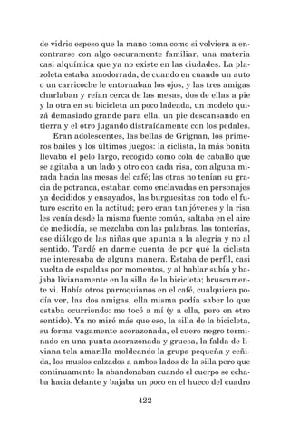 422
de vidrio espeso que la mano toma como si volviera a en-
contrarse con algo oscuramente familiar, una materia
casi alquímica que ya no existe en las ciudades. La pla-
zoleta estaba amodorrada, de cuando en cuando un auto
o un carricoche le entornaban los ojos, y las tres amigas
charlaban y reían cerca de las mesas, dos de ellas a pie
y la otra en su bicicleta un poco ladeada, un modelo qui-
zá demasiado grande para ella, un pie descansando en
tierra y el otro jugando distraídamente con los pedales.
Eran adolescentes, las bellas de Grignan, los prime-
ros bailes y los últimos juegos: la ciclista, la más bonita
llevaba el pelo largo, recogido como cola de caballo que
se agitaba a un lado y otro con cada risa, con alguna mi-
rada hacia las mesas del café; las otras no tenían su gra-
cia de potranca, estaban como enclavadas en personajes
ya decididos y ensayados, las burguesitas con todo el fu-
turo escrito en la actitud; pero eran tan jóvenes y la risa
les venía desde la misma fuente común, saltaba en el aire
de mediodía, se mezclaba con las palabras, las tonterías,
ese diálogo de las niñas que apunta a la alegría y no al
sentido. Tardé en darme cuenta de por qué la ciclista
me interesaba de alguna manera. Estaba de perfil, casi
vuelta de espaldas por momentos, y al hablar subía y ba-
jaba livianamente en la silla de la bicicleta; bruscamen-
te vi. Había otros parroquianos en el café, cualquiera po-
día ver, las dos amigas, ella misma podía saber lo que
estaba ocurriendo: me tocó a mí (y a ella, pero en otro
sentido). Ya no miré más que eso, la silla de la bicicleta,
su forma vagamente acorazonada, el cuero negro termi-
nado en una punta acorazonada y gruesa, la falda de li-
viana tela amarilla moldeando la grupa pequeña y ceñi-
da, los muslos calzados a ambos lados de la silla pero que
continuamente la abandonaban cuando el cuerpo se echa-
ba hacia delante y bajaba un poco en el hueco del cuadro
 