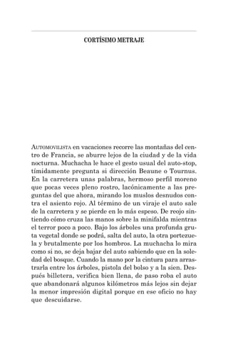 CORTÍSIMO METRAJE
AUTOMOVILISTA en vacaciones recorre las montañas del cen-
tro de Francia, se aburre lejos de la ciudad y de la vida
nocturna. Muchacha le hace el gesto usual del auto-stop,
tímidamente pregunta si dirección Beaune o Tournus.
En la carretera unas palabras, hermoso perfil moreno
que pocas veces pleno rostro, lacónicamente a las pre-
guntas del que ahora, mirando los muslos desnudos con-
tra el asiento rojo. Al término de un viraje el auto sale
de la carretera y se pierde en lo más espeso. De reojo sin-
tiendo cómo cruza las manos sobre la minifalda mientras
el terror poco a poco. Bajo los árboles una profunda gru-
ta vegetal donde se podrá, salta del auto, la otra portezue-
la y brutalmente por los hombros. La muchacha lo mira
como si no, se deja bajar del auto sabiendo que en la sole-
dad del bosque. Cuando la mano por la cintura para arras-
trarla entre los árboles, pistola del bolso y a la sien. Des-
pués billetera, verifica bien llena, de paso roba el auto
que abandonará algunos kilómetros más lejos sin dejar
la menor impresión digital porque en ese oficio no hay
que descuidarse.
 