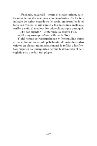 427
—¡Payahás, payahás! —crona el elegantorium, suje-
tirando de las desmecrenzas empebufantes. No ha ter-
minado de halar, cuando ya le están manocrujiendo el
fano, las colotas, el rijo enjuto y las nalcunias, mofo que
arriba y suño al medio y dos miercolamas que para qué.
—¿Te das cuenta? —sinterruge la señora Fifa.
—¡El muy cornaputo! —vociflama la Tota.
Y ahí nomás se recompalmean y fraternulian como
si no se hubieran estado polichantando más de cuatro
cafotos en plena tetamancia; son así la tofifas y las fito-
tas, mejor es no terruptarlas porque te desmunen el per-
siglotio y se quedan tan plopas.
 
