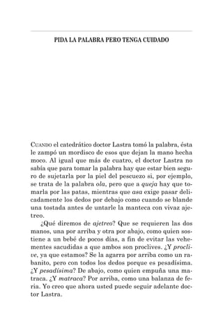 PIDA LA PALABRA PERO TENGA CUIDADO
CUANDO el catedrático doctor Lastra tomó la palabra, ésta
le zampó un mordisco de esos que dejan la mano hecha
moco. Al igual que más de cuatro, el doctor Lastra no
sabía que para tomar la palabra hay que estar bien segu-
ro de sujetarla por la piel del pescuezo si, por ejemplo,
se trata de la palabra ola, pero que a queja hay que to-
marla por las patas, mientras que asa exige pasar deli-
cadamente los dedos por debajo como cuando se blande
una tostada antes de untarle la manteca con vivaz aje-
treo.
¿Qué diremos de ajetreo? Que se requieren las dos
manos, una por arriba y otra por abajo, como quien sos-
tiene a un bebé de pocos días, a fin de evitar las vehe-
mentes sacudidas a que ambos son proclives. ¿Y procli-
ve, ya que estamos? Se la agarra por arriba como un ra-
banito, pero con todos los dedos porque es pesadísima.
¿Y pesadísima? De abajo, como quien empuña una ma-
traca. ¿Y matraca? Por arriba, como una balanza de fe-
ria. Yo creo que ahora usted puede seguir adelante doc-
tor Lastra.
 