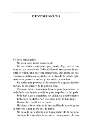 ELECCIONES INSÓLITAS
NO ESTÁ convencido.
No está para nada convencido
Le han dado a entender que puede elegir entre una
banana, un tratado de Gabriel Marcel, tres pares de cal-
cetines nilón, una cafetera garantida, una rubia de cos-
tumbres elásticas o la jubilación antes de la edad regla-
mentaria, pero sin embargo no está convencido.
Su reticencia provoca el insomnio de algunos funcio-
narios, de un cura y de la policía local.
Como no está convencido, han empezado a pensar si
no habría que tomar medidas para expulsarlo del país.
Se lo han dado a entender, sin violencia, amablemente.
Entonces ha dicho: “en ese caso, elijo la banana”.
Desconfían de él, es natural.
Hubiera sido mucho más tranquilizado que eligiese
la cafetera o por lo menos, la rubia.
No deja de ser extraño que haya preferido la banana.
Se tiene la intención de estudiar nuevamente el caso.
 