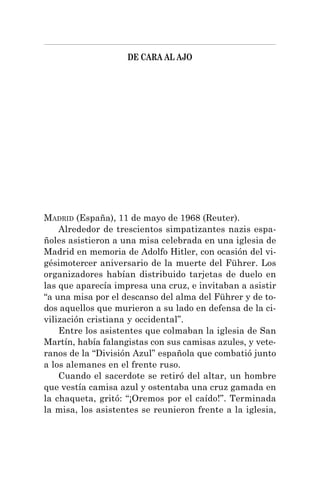 DE CARA AL AJO
MADRID (España), 11 de mayo de 1968 (Reuter).
Alrededor de trescientos simpatizantes nazis espa-
ñoles asistieron a una misa celebrada en una iglesia de
Madrid en memoria de Adolfo Hitler, con ocasión del vi-
gésimotercer aniversario de la muerte del Führer. Los
organizadores habían distribuido tarjetas de duelo en
las que aparecía impresa una cruz, e invitaban a asistir
“a una misa por el descanso del alma del Führer y de to-
dos aquellos que murieron a su lado en defensa de la ci-
vilización cristiana y occidental”.
Entre los asistentes que colmaban la iglesia de San
Martín, había falangistas con sus camisas azules, y vete-
ranos de la “División Azul” española que combatió junto
a los alemanes en el frente ruso.
Cuando el sacerdote se retiró del altar, un hombre
que vestía camisa azul y ostentaba una cruz gamada en
la chaqueta, gritó: “¡Oremos por el caído!”. Terminada
la misa, los asistentes se reunieron frente a la iglesia,
 