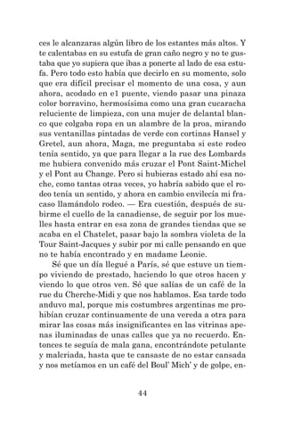 44
ces le alcanzaras algún libro de los estantes más altos. Y
te calentabas en su estufa de gran caño negro y no te gus-
taba que yo supiera que ibas a ponerte al lado de esa estu-
fa. Pero todo esto había que decirlo en su momento, solo
que era difícil precisar el momento de una cosa, y aun
ahora, acodado en e1 puente, viendo pasar una pinaza
color borravino, hermosísima como una gran cucaracha
reluciente de limpieza, con una mujer de delantal blan-
co que colgaba ropa en un alambre de la proa, mirando
sus ventanillas pintadas de verde con cortinas Hansel y
Gretel, aun ahora, Maga, me preguntaba si este rodeo
tenía sentido, ya que para llegar a la rue des Lombards
me hubiera convenido más cruzar el Pont Saint-Michel
y el Pont au Change. Pero si hubieras estado ahí esa no-
che, como tantas otras veces, yo habría sabido que el ro-
deo tenía un sentido, y ahora en cambio envilecía mi fra-
caso llamándolo rodeo. — Era cuestión, después de su-
birme el cuello de la canadiense, de seguir por los mue-
lles hasta entrar en esa zona de grandes tiendas que se
acaba en el Chatelet, pasar bajo la sombra violeta de la
Tour Saint-Jacques y subir por mi calle pensando en que
no te había encontrado y en madame Leonie.
Sé que un día llegué a París, sé que estuve un tiem-
po viviendo de prestado, haciendo lo que otros hacen y
viendo lo que otros ven. Sé que salías de un café de la
rue du Cherche-Midi y que nos hablamos. Esa tarde todo
anduvo mal, porque mis costumbres argentinas me pro-
hibían cruzar continuamente de una vereda a otra para
mirar las cosas más insignificantes en las vitrinas ape-
nas iluminadas de unas calles que ya no recuerdo. En-
tonces te seguía de mala gana, encontrándote petulante
y malcriada, hasta que te cansaste de no estar cansada
y nos metíamos en un café del Boul’ Mich’ y de golpe, en-
 