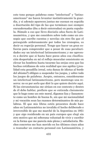 433
este tono porque palabras como “intelectual” y “latino-
americano” me hacen levantar instintivamente la guar-
dia, y si además aparecen juntas me suenan en seguida
a disertación del tipo de las que terminan casi siempre
encuadernadas (iba a decir enterradas) en pasta españo-
la. Súmale a eso que llevo dieciséis años fuera de Lati-
noamérica, y que me considero sobre todo como un cro-
nopio que escribe cuentos y novelas sin otro fin que el
perseguido ardorosamente por todos los cronopios, es
decir su regocijo personal. Tengo que hacer un gran es-
fuerzo para comprender que a pesar de esas peculiari-
dades soy un intelectual latinoamericano; y me apresu-
ro a decirte que si hasta hace pocos años esa clasifica-
ción despertaba en mí el reflejo muscular consistente en
elevar los hombros hasta tocarme las orejas creo que los
hechos cotidianos de esta realidad que nos agobia (¿rea-
lidad esta pesadilla irreal, esta danza de idiotas al borde
del abismo?) obligan a suspender los juegos, y sobre todo
los juegos de palabras. Acepto, entonces, considerarme
un intelectual latinoamericano, pero mantengo una re-
serva: no es por serlo que diré lo que quiero decirte aquí.
Si las circunstancias me sitúan en ese contexto y dentro
de él debo hablar, prefiero que se entienda claramente
que lo hago como un ente moral, digamos lisa y llanamen-
te como un hombre de buena fe, sin que mi nacionalidad
y mi vocación sean las razones determinantes de mis pa-
labras. El que mis libros estén presentes desde hace
años en Latinoamérica no invalida el hecho deliberado e
irreversible de que me marché de la Argentina en 1951
y que sigo residiendo en un país europeo que elegí sin
otro motivo que mi soberana voluntad de vivir y escribir
en la forma que me parecía más plena y satisfactoria. He-
chos concretos me han movido en los últimos cinco años
a reanudar un contacto personal con Latinoamérica, y
 
