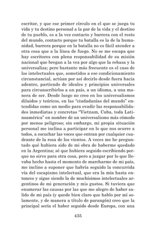 435
escritor, y que ese primer círculo en el que se juega tu
vida y tu destino personal a la par de la vida y el destino
de tu pueblo, es a la vez contacto y barrera con el resto
del mundo, contacto porque tu batalla es la de la huma-
nidad, barrera porque en la batalla no es fácil atender a
otra cosa que a la línea de fuego. No se me escapa que
hay escritores con plena responsabilidad de su misión
nacional que bregan a la vez por algo que la rebasa y la
universaliza; pero bastante más frecuente es el caso de
los intelectuales que, sometidos a ese condicionamiento
circunstancial, actúan por así decirlo desde fuera hacia
adentro, partiendo de ideales y principios universales
para circunscribirlos a un país, a un idioma, a una ma-
nera de ser. Desde luego no creo en los universalismos
diluidos y teóricos, en las “ciudadanías del mundo” en-
tendidas como un medio para evadir las responsabilida-
des inmediatas y concretas “Vietnam, Cuba, toda Lati-
noamérica” en nombre de un universalismo más cómodo
por menos peligroso; sin embargo, mi propia situación
personal me inclina a participar en lo que nos ocurre a
todos, a escuchar las voces que entran por cualquier cua-
drante de la rosa de los vientos. A veces me he pregun-
tado qué hubiera sido de mi obra de haberme quedado
en la Argentina; sé que hubiera seguido escribiendo por-
que no sirvo para otra cosa, pero a juzgar por lo que lle-
vaba hecho hasta el momento de marcharme de mi país,
me inclino a suponer que habría seguido la concurrida
vía del escapismo intelectual, que era la mía hasta en-
tonces y sigue siendo la de muchísimos intelectuales ar-
gentinos de mi generación y mis gustos. Si tuviera que
enumerar las causas por las que me alegro de haber sa-
lido de mi país (y quede bien claro que hablo por mí so-
lamente, y de manera a título de parangón) creo que la
principal sería el haber seguido desde Europa, con una
 