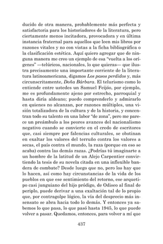 437
ducido de otra manera, probablemente más perfecta y
satisfactoria para los historiadores de la literatura, pero
ciertamente menos incitadora, provocadora y en última
instancia fraternal para aquellos que leen mis libros por
razones vitales y no con vistas a la ficha bibliográfica o
la clasificación estética. Aquí quiero agregar que de nin-
guna manera me creo un ejemplo de esa “vuelta a los orí-
genes” —telúricos, nacionales, lo que quieras— que ilus-
tra precisamente una importante corriente de la litera-
tura latinoamericana, digamos Los pasos perdidos y, más
circunscritamente, Doña Bárbara. El telurismo como lo
entiende entre ustedes un Samuel Feijóo, por ejemplo,
me es profundamente ajeno por estrecho, parroquial y
hasta diría aldeano; puedo comprenderlo y admirarlo
en quienes no alcanzan, por razones múltiples, una vi-
sión totalizadora de la cultura y de la historia, y concen-
tran todo su talento en una labor “de zona”, pero me pare-
ce un preámbulo a los peores avances del nacionalismo
negativo cuando se convierte en el credo de escritores
que, casi siempre por falencias culturales, se obstinan
en exaltar los valores del terruño contra los valores a
secas, el país contra el mundo, la raza (porque en eso se
acaba) contra las demás razas. ¿Podrías tú imaginarte a
un hombre de la latitud de un Alejo Carpentier convir-
tiendo la tesis de su novela citada en una inflexible ban-
dera de combate? Desde luego que no, pero los hay que
lo hacen, así como hay circunstancias de la vida de los
pueblos en que ese sentimiento del retorno, ese arqueti-
po casi junguiano del hijo pródigo, de Odiseo al final de
periplo, puede derivar a una exaltación tal de lo propio
que, por contragolpe lógico, la vía del desprecio más in-
sensato se abra hacia todo lo demás. Y entonces ya sa-
bemos lo que pasa, lo que pasó hasta 1945, lo que puede
volver a pasar. Quedamos, entonces, para volver a mí que
 