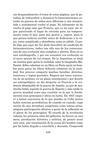 438
soy desganadamente el tema de estas páginas, que la pa-
radoja de redescubrir a distancia lo latinoamericano en-
traña un proceso de orden muy diferente a una arrepen-
tida y sentimental vuelta al pago. No solamente no he
vuelto al pago sino que Francia, que es mi casa, me si-
gue pareciendo el lugar de elección para un tempera-
mento como el mío, para mis gustos y, espero, para lo
que pienso todavía escribir antes de dedicarme a la ve-
jez, tarea complicada y absorbente como es sabido. Cuan-
do digo que aquí me fue dado descubrir mi condición de
latinoamericano, indico tan sólo una de las consecuen-
cias de una evolución más compleja y abierta. Ésta no es
una autobiografía, y por eso resumiré esa evolución en
el mero apunte de sus etapas. De la Argentina se alejó
un escritor para quien la realidad, como lo imaginaba Ma-
llarmé, debía culminar en un libro; en París nació un hom-
bre para quien los libros deberán culminar en la reali-
dad. Ese proceso comportó muchas batallas, derrotas,
traiciones y logros parciales. Empecé por tener concien-
cia de mi prójimo, en un plano sentimental y por decirlo
así antropológico; un día desperté en Francia a la evi-
dencia abominable de la guerra de Argelia, yo que de mu-
chacho había seguido la guerra de España y más tarde la
guerra mundial como una cuestión en la que lo funda-
mental eran principios e ideas en lucha. En 1957 empe-
cé a tomar conciencia de lo que pasaba en Cuba (antes
había noticias periodísticas de cuando en cuando, vaga
noción de una dictadura sangrienta como tantas otras,
ninguna participación afectiva a pesar de la adhesión en
el plano de los principios). El triunfo de la revolución
cubana, los primeros años del gobierno, no fueron ya una
mera satisfacción histórica o política; de pronto sentí
otra cosa, una encarnación de la causa del hombre como
por fin había llegado a concebirla y desearla. Comprendí
 