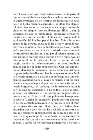 439
que el socialismo, que hasta entonces me había parecido
una corriente histórica aceptable e incluso necesaria, era
la única corriente de los tiempos modernos que se basa-
ba en el hecho humano esencial, en el ethos tan elemen-
tal como ignorado por las sociedades en que me tocaba
vivir, en el simple, inconcebiblemente difícil y simple
principio de que la humanidad empezará verdadera-
mente a merecer su nombre el día en que haya cesado la
explotación del hombre por el hombre. Más allá no era
capaz de ir, porque, como te lo he dicho y probado tan-
tas veces, lo ignoro todo de la filosofía política, y no lle-
gué a sentirme un escritor de izquierda a consecuencia
de un proceso intelectual sino por el mismo mecanismo
que me hace escribir como escribo o vivir como vivo, un
estado en el que la intuición, la participación al modo
mágico en el ritmo de los hombres y las cosas, decide mi
camino sin dar ni pedir explicaciones. Con una simplifi-
cación demasiado maniquea puedo decir que así como
tropiezo todos los días con hombres que conocen a fondo
la filosofía marxista y actúan sin embargo con una con-
ciencia reaccionaria en el plano personal, a mí me suce-
de estar empapado por el peso de toda una vida en la fi-
losofía burguesa, y sin embargo me interno cada vez más
por las vías del socialismo. Y no es fácil, y ésa es preci-
samente mi situación actual por la que se pregunta en
esta encuesta. Un texto mío que publicaste hace poco en
la revista “Casilla del camaleón” puede mostrar una par-
te de ese conflicto permanente de un poeta con el mun-
do, de un escritor con su trabajo. Pero para hablar de mi
situación como escritor que ha decidido asumir una ta-
rea que considera indispensable en el mundo que lo ro-
dea, tengo que completar la síntesis de ese camino que
llegó a su fin con mi nueva conciencia de la revolución
cubana. Cuando fui invitado por primera vez a visitar tu
 