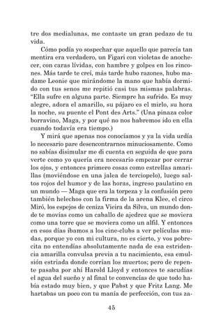 45
tre dos medialunas, me contaste un gran pedazo de tu
vida.
Cómo podía yo sospechar que aquello que parecía tan
mentira era verdadero, un Figari con violetas de anoche-
cer, con caras lívidas, con hambre y golpes en los rinco-
nes. Más tarde te creí, más tarde hubo razones, hubo ma-
dame Leonie que mirándome la mano que había dormi-
do con tus senos me repitió casi tus mismas palabras.
“Ella sufre en alguna parte. Siempre ha sufrido. Es muy
alegre, adora el amarillo, su pájaro es el mirlo, su hora
la noche, su puente el Pont des Arts.” (Una pinaza color
borravino, Maga, y por qué no nos habremos ido en ella
cuando todavía era tiempo.)
Y mirá que apenas nos conocíamos y ya la vida urdía
lo necesario pare desencontrarnos minuciosamente. Como
no sabías disimular me di cuenta en seguida de que para
verte como yo quería era necesario empezar por cerrar
los ojos, y entonces primero cosas como estrellas amari-
llas (moviéndose en una jalea de terciopelo), luego sal-
tos rojos del humor y de las horas, ingreso paulatino en
un mundo — Maga que era la torpeza y la confusión pero
también helechos con la firma de la arena Klee, el circo
Miró, los espejos de ceniza Vieira da Silva, un mundo don-
de te movías como un caballo de ajedrez que se moviera
como una torre que se moviera como un alfil. Y entonces
en esos días íbamos a los cine-clubs a ver películas mu-
das, porque yo con mi cultura, no es cierto, y vos pobre-
cita no entendías absolutamente nada de esa estriden-
cia amarilla convulsa previa a tu nacimiento, esa emul-
sión estriada donde corrían los muertos; pero de repen-
te pasaba por ahí Harold Lloyd y entonces te sacudías
el agua del sueño y al final te convencías de que todo ha-
bía estado muy bien, y que Pabst y que Fritz Lang. Me
hartabas un poco con tu manía de perfección, con tus za-
 