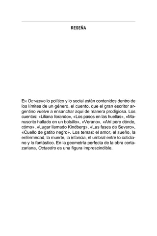 RESEÑA
EN OCTAEDRO lo político y lo social están contenidos dentro de
los límites de un género, el cuento, que el gran escritor ar-
gentino vuelve a ensanchar aquí de manera prodigiosa. Los
cuentos: «Liliana llorando», «Los pasos en las huellas», «Ma-
nuscrito hallado en un bolsillo», «Verano», «Ahí pero dónde,
cómo», «Lugar llamado Kindberg», «Las fases de Severo»,
«Cuello de gatito negro». Los temas: el amor, el sueño, la
enfermedad, la muerte, la infancia, el umbral entre lo cotidia-
no y lo fantástico. En la geometría perfecta de la obra corta-
zariana, Octaedro es una figura imprescindible.
 