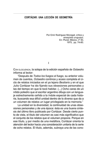 CORTÁZAR: UNA LECCIÓN DE GEOMETRÍA
I
CON ELOCUENCIA, la solapa de la edición española de Octaedro
informa al lector:
“Después de Todos los fuegos el fuego, su anterior volu-
men de cuentos, Octaedro continúa y acaso completa el ci-
clo de relatos iniciados en el ya lejano Bestiario y en el que
Julio Cortázar ha ido fijando sus obsesiones personales y
las del tiempo en que le tocó habitar. (...) Ocho caras de un
nítido poliedro que el escritor argentino dibuja con un lengua-
je estrechamente ceñido a la índole especial de cada histo-
ria, buscando esa difícil unidad dentro de lo diverso que da a
un volumen de relatos un lugar privilegiado en la memoria.”
La unidad en la diversidad, la continuidad de unas obse-
siones personales y de una época: ésta es una buena sínte-
sis del último libro publicado por Cortázar. Desde cierto pun-
to de vista, el título del volumen es casi más significativo que
el conjunto de los relatos que el volumen propone. Porque en
ese título, y por medio de una metáfora, Cortázar orienta la
atención del lector hacia una consideración unitaria de la serie
de ocho relatos. El título, además, subraya una de las cons-
Por Emir Rodríguez Monegal, crítico y
ensayista uruguayo.
En: Plural, México, nº 40,
1975, pp. 74-80.
 